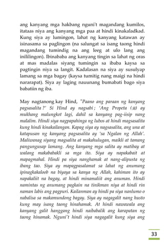 33
ang kanyang mga hakbang nguni't magandang kumilos,
itataas niya ang kanyang mga paa at hindi kinakaladkad.
Kung siya ay lumingon, lahat ng kanyang katawan ay
isinasama sa paglingon (na salungat sa isang taong hindi
magandang tumindig na ang leeg at ulo lang ang
inililingon). Ibinababa ang kanyang tingin sa lahat ng oras
at mas madalas siyang tumingin sa ibaba kaysa sa
pagtingin niya sa langit. Kadalasan na siya ay susulyap
lamang sa mga bagay (kaysa tumitig nang maigi na hindi
nararapat). Siya ay laging nauunang bumabati bago siya
babatiin ng iba.
May nagtanong kay Hind, "Paano ang paraan ng kanyang
pagsasalita ?’ Si Hind ay nagsabi ; ‘Ang Propeta () ay
mukhang malungkot lagi, dahil sa kanyang pag-iisip nang
malalim. Hindi siya nagpapahinga ng lubos at hindi magsasalita
kung hindi kinakailangan. Kapag siya ay nagsasalita, ang una at
katapusan ng kanyang pagsasalita ay ‘sa Ngalan ng Allah’.
Maliwanag siyang magsalita at makahulugan, maikli at tamang
pangungusap lamang. Ang kanyang mga salita ay matibay at
walang makababakli sa mga ito. Siya ay napakabait at
mapagmahal. Hindi pa siya nanghamak at nang-alipusta ng
ibang tao. Siya ay mapagpasalamat sa lahat ng anumang
ipinagkakaloob na biyaya sa kanya ng Allah, kahiman ito ay
napakaliit na bagay, at hindi minamaliit ang anuman. Hindi
namintas ng anumang pagkain na tinikman niya at hindi rin
naman labis ang pagpuri. Kailanman ay hindi pa siya nanlumo o
nabalisa sa makamundong bagay. Siya ay nagagalit nang husto
kung may isang taong hinahamak. At hindi nawawala ang
kanyang galit hanggang hindi naibabalik ang karapatan ng
taong hinamak. Nguni't hindi siya nagagalit kung siya ang
 