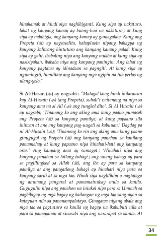 34
hinahamak at hindi siya naghihiganti. Kung siya ay nakaturo,
lahat ng kanyang kamay ay buong-buo na nakaturo ; at kung
siya ay nabibigla, ang kanyang kamay ay gumagalaw. Kung ang
Propeta () ay nagsasalita, hahaplusin niyang bahagya ng
kanyang kaliwang hintuturo ang kanyang kanang palad. Kung
siya ay galit, ibabaling niya ang kanyang mukha at kung siya ay
nasisiyahan, ibababa niya ang kanyang paningin. Ang lahat ng
kanyang pagtawa ay idinadaan sa pagngiti. At kung siya ay
ngumingiti, lumilitaw ang kanyang mga ngipin na tila perlas ng
ulang-yelo."
Si Al-Hasan () ay nagsabi : "Matagal kong hindi inilarawan
kay Al-Husain () (ang Propeta), subali't naitanong na niya sa
kanyang ama na si Ali () ang tungkol dito’. Si Al Husain ()
ay nagsabi; ‘Tinanong ko ang aking ama kung paano pumasok
ang Propeta () sa kanyang pamilya, at kung papaano sila
iniiwan at ano ang kanyang pag-uugali sa kabuuan.’ Dagdag pa
ni Al-Husain (); ‘Tinanong ko rin ang aking ama kung paano
ginugugol ng Propeta () ang kanyang panahon sa kanilang
pamamahay at kung papaano niya hinahati-hati ang kanyang
oras.’ Ang kanyang ama ay sumagot ; ‘Hinahati niya ang
kanyang panahon sa tatlong bahagi ; ang unang bahagi ay para
sa paglilingkod sa Allah (), ang iba ay para sa kanyang
pamilya at ang pangatlong bahagi ay hinahati niya para sa
kanyang sarili at sa mga tao. Hindi siya naglilihim o nagtatago
ng anumang pangaral at pamamatnubay mula sa kanila.
Gugugulin niya ang panahon na iniukol niya para sa Ummah sa
pagbibigay ng mga bagay ng kailangan ng mga tao sang-ayon sa
katayuan nila sa pananampalataya. Ginagawa niyang abala ang
mga tao sa pagtuturo sa kanila ng bagay na ikabubuti nila at
para sa pamayanan at sinasabi niya ang nararapat sa kanila. At
 