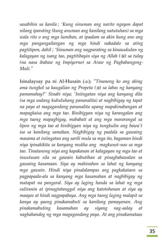 35
sasabihin sa kanila ; ‘Kung sinuman ang narito ngayon dapat
nilang iparating (kung anuman ang kanilang natutuhan) sa mga
wala rito o ang mga lumiban, at ipaalam sa akin kung ano ang
mga pangangailangan ng mga hindi nakadalo sa ating
pagtitipon, dahil ; ‘Sinuman ang nagparating sa kinauukulan ng
kalagayan ng isang tao, pagtitibayin siya ng Allah () sa tulay
(na nasa ibabaw ng Impiyerno) sa Araw ng Pagbabangong-
Muli."
Isinalaysay pa ni Al-Husain (); "Tinanong ko ang aking
ama tungkol sa kaugalian ng Propeta () sa labas ng kanyang
pamamahay?' Sinabi niya; 'Iniingatan niya ang kanyang dila
(sa mga walang kubuluhang pananalita) at nagbibigay ng tapat
na payo at magagandang pananalita upang mapakinabangan at
mapagkaisa ang mga tao. Binibigyan niya ng karangalan ang
mga taong mapagbigay, mababait at ang mga mararangal sa
lipon ng mga tao at binibigyan niya ng tungkulin ang bawa't
isa sa kanilang samahan. Nagbibigay ng paalala sa gawaing
masama at iniingatan ang sarili mula sa mga ito, bagaman hindi
niya ipinakikita sa kanyang mukha ang magkunot-noo sa mga
tao. Tinatanong niya ang kapakanan at kalagayan ng mga tao at
inuutusan sila sa gawain kabutihan at pinagbabawalan sa
gawaing kasamaan. Siya ay mahinahon sa lahat ng kanyang
mga gawain. Hindi niya pinalalampas ang pagkakataon sa
pagpapaala-ala sa kanyang mga kasamahan at nagbibigay ng
matapat na pangaral. Siya ay laging handa sa lahat ng mga
suliranin at ipinagtatanggol niya ang katotohanan at siya ay
maayos at hindi nagpapabaya. Ang mga taong laging malapit sa
kanya ay yaong pinakamabuti sa kanilang pamayanan. Ang
pinakamabuting kasamahan ay siyang nag-aalay at
naghahandog ng mga magagandang payo. At ang pinakamataas
 