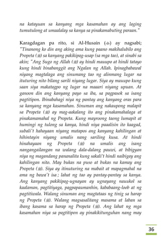 36
na katayuan sa kanyang mga kasamahan ay ang laging
tumutulong at umaalalay sa kanya sa pinakamabuting paraan."
Karagdagan pa rito, si Al-Husain () ay nagsabi;
"Tinanong ko din ang aking ama kung paano makihalubilo ang
Propeta () sa kanyang pakikipag-usap (sa mga tao), at sinabi sa
akin; "Ang Sugo ng Allah () ay hindi mauupo at hindi tatayo
kung hindi binabanggit ang Ngalan ng Allah. Ipinagbabawal
niyang magtalaga ang sinumang tao ng alinmang lugar na
ituturing nito bilang sarili niyang lugar. Siya ay mauupo kung
saan siya makatagpo ng lugar na maaari niyang upuan. At
ganoon din ang kanyang payo sa iba, sa pagpasok sa isang
pagtitipon. Ibinabahagi niya ng pantay ang kanyang oras para
sa kanyang mga kasamahan. Sinuman ang nakaupong malapit
sa Propeta () ay mag-aakalang ito ang pinakamahalaga at
pinakamamahal ng Propeta. Kung mayroong taong lumapit at
humingi ng tulong sa kanya, hindi niya paaalisin ito kaagad,
subali't hahayaan niyang matapos ang kanyang kahilingan at
hihintayin niyang umalis nang sariling kusa. At hindi
hinahayaan ng Propeta () na umalis ang isang
nangangailangan na walang dala-dalang pauwi, at bibigyan
niya ng magandang pananalita kung sakali’t hindi naibigay ang
kahilingan nito. May bukas na puso at bukas na kamay ang
Propeta (). Siya ay itinuturing na mabait at mapagmahal na
ama ng bawa't isa ; lahat ng tao ay pantay-pantay sa kanya.
Ang kanyang pakikipag-ugnayan ay ugnayang nauukol sa
kaalaman, pagtitiyaga, pagpapaumanhin, kababaang-loob at ng
pagtitiwala. Walang sinuman ang magtataas ng tinig sa harap
ng Propeta (). Walang magsasalitang masama at laban sa
ibang kasama sa harap ng Propeta (). Ang lahat ng mga
kasamahan niya sa pagtitipon ay pinakikitunguhan nang may
 