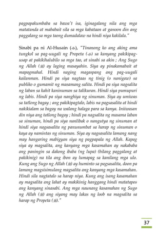 37
pagpapakumbaba sa bawa't isa, iginagalang nila ang mga
matatanda at mababait sila sa mga kabataan at ganoon din ang
paggalang sa mga taong dumadalaw na hindi niya kakilala."
Sinabi pa ni Al-Husain (), "Tinanong ko ang aking ama
tungkol sa pag-uugali ng Propeta () sa kanyang pakikipag-
usap at pakikihalubilo sa mga tao, at sinabi sa akin ; Ang Sugo
ng Allah () ay laging masayahin. Siya ay pinakamabait at
mapagmahal. Hindi naging magaspang ang pag-uugali
kailanman. Hindi pa siya nagtaas ng tinig (o nanigaw) sa
publiko o gumamit ng masamang salita. Hindi pa siya nagsalita
ng laban sa kahit kaninuman sa talikuran. Hindi siya pumupuri
ng labis. Hindi pa siya nanghiya ng sinuman. Siya ay umiwas
sa tatlong bagay ; ang pakikipagtalo, labis na pagsasalita at hindi
nakikialam sa bagay na walang halaga para sa kanya. Iniiwasan
din niya ang tatlong bagay ; hindi pa nagsalita ng masama laban
sa sinuman, hindi pa siya nanlibak o nangutya ng sinuman at
hindi siya nagsasalita ng panunumbat sa harap ng sinuman o
kaya ay namintas ng sinuman. Siya ay nagsasalita lamang nang
may hangaring mabigyan siya ng pagpapala ng Allah. Kapag
siya ay magsalita, ang kanyang mga kasamahan ay nakababa
ang paningin sa dakong ibaba (ng lupa) (bilang paggalang at
pakikinig) na tila ang ibon ay lumapag sa kanilang mga ulo.
Kung ang Sugo ng Allah () ay huminto sa pagsasalita, doon pa
lamang magsisimulang magsalita ang kanyang mga kasamahan.
Hindi sila nagtatalo sa harap niya. Kung ang isang kasamahan
ay magsalita ang lahat ay makikinig hanggang hindi matatapos
ang kanyang sinasabi. Ang mga naunang kasamahan ng Sugo
ng Allah () ang siyang may lakas ng loob na magsalita sa
harap ng Propeta ()."
 