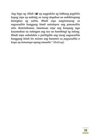 38
Ang Sugo ng Allah () ay nagpakita ng lubhang pagtitiis
kapag siya ay nakinig sa isang dayuhan na nahihirapang
bumigkas ng salita. Hindi siya magtatanong sa
nagsasalita hanggang hindi natatapos ang pananalita
nito. Katotohanan, inuutusan niya ang kanyang mga
kasamahan na tulungan ang tao na humihingi ng tulong.
Hindi niya aabalahin o patitigilin ang isang nagsasalita
hanggang hindi ito mismo ang huminto sa pagsasalita o
kaya ay tumatayo upang umaalis." (Baihaqi)
 