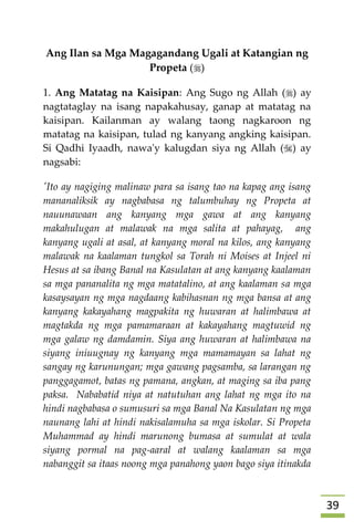 39
Ang Ilan sa Mga Magagandang Ugali at Katangian ng
Propeta ()
1. Ang Matatag na Kaisipan: Ang Sugo ng Allah () ay
nagtataglay na isang napakahusay, ganap at matatag na
kaisipan. Kailanman ay walang taong nagkaroon ng
matatag na kaisipan, tulad ng kanyang angking kaisipan.
Si Qadhi Iyaadh, nawa'y kalugdan siya ng Allah () ay
nagsabi:
'Ito ay nagiging malinaw para sa isang tao na kapag ang isang
mananaliksik ay nagbabasa ng talumbuhay ng Propeta at
nauunawaan ang kanyang mga gawa at ang kanyang
makahulugan at malawak na mga salita at pahayag, ang
kanyang ugali at asal, at kanyang moral na kilos, ang kanyang
malawak na kaalaman tungkol sa Torah ni Moises at Injeel ni
Hesus at sa ibang Banal na Kasulatan at ang kanyang kaalaman
sa mga pananalita ng mga matatalino, at ang kaalaman sa mga
kasaysayan ng mga nagdaang kabihasnan ng mga bansa at ang
kanyang kakayahang magpakita ng huwaran at halimbawa at
magtakda ng mga pamamaraan at kakayahang magtuwid ng
mga galaw ng damdamin. Siya ang huwaran at halimbawa na
siyang iniuugnay ng kanyang mga mamamayan sa lahat ng
sangay ng karunungan; mga gawang pagsamba, sa larangan ng
panggagamot, batas ng pamana, angkan, at maging sa iba pang
paksa. Nababatid niya at natutuhan ang lahat ng mga ito na
hindi nagbabasa o sumusuri sa mga Banal Na Kasulatan ng mga
naunang lahi at hindi nakisalamuha sa mga iskolar. Si Propeta
Muhammad ay hindi marunong bumasa at sumulat at wala
siyang pormal na pag-aaral at walang kaalaman sa mga
nabanggit sa itaas noong mga panahong yaon bago siya itinakda
 