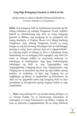 4
Ang Mga Katagang Ginamit sa Aklat na Ito
(Sinipi mula sa Aklat ni Sheikh Mahmoud Murad na:
'Common Mistakes in Translation')
Rabb: Ang katagang Rabb ay kadalasang isinasalin ng iba
bilang katumbas ng salitang Panginoon (Lord). Subali't,
bukod sa katotohanang ang huli ay isang katagang
ginamit sa Bibliya, ang katagang ito ay ginagamit din
kapag tinutukoy si Propeta Hesus () bilang kanilang
Panginoon. Ang salitang Panginoon (Lord) ay isang
kataga na ang karaniwang kahulugan nito ay nakahangga
lamang sa isang "guro, pinuno, may-ari o tagapamahala",
na sadyang kapos at kulang sa diwa o kahulugan kung
ihahambing ito sa katagang Rabb sapagka't ang Rabb (na
mula sa wikang arabik) ay mayroong malawak na
kahulugan at kahalagahan. Ang ilang mahahalagang
kahulugan ng Rabb ay ang Tagapaglikha, ang
Tagapaghubog (Tagapag-anyo), ang Tagapanustos, ang
Tanging Isa na inaasahan ng lahat ng mga nilikha upang
patuloy na mabuhay, at Siya ang Tanging Isa na
nagbibigay ng Buhay at nagdudulot ng Kamatayan. Sa
aklat na ito, gagamitin natin ang katagang Rabb na may
panaklong na (Panginoon) upang maging madali sa mga
mambabasa.
1. Deen: Ang salitang Deen ay isinalin bilang Relihiyon, na
sa wikang Arabik, ito ay karaniwang tumutukoy at
nakaugnay sa isang Pamamaraan ng Buhay, maging ito
man ay pansarili o pangkalahatan. Ito ay isang malawak
 