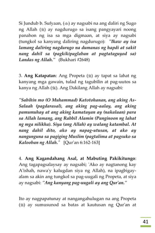 40
Si Jundub b. Sufyaan, () ay nagsabi na ang daliri ng Sugo
ng Allah () ay nagdurugo sa isang pangyayari noong
panahon ng isa sa mga digmaan, at siya ay nagsabi
(tungkol sa kanyang daliring nagdurugo): "Ikaw ay isa
lamang daliring nagdurugo na dumanas ng hapdi at sakit
nang dahil sa (pagkikipaglaban at pagtataguyod sa)
Landas ng Allah." (Bukhari #2648)
3. Ang Katapatan: Ang Propeta () ay tapat sa lahat ng
kanyang mga gawain, tulad ng tagubilin at pag-uutos sa
kanya ng Allah (). Ang Dakilang Allah ay nagsabi:
"Sabihin mo (O Muhammad) Katotohanan, ang aking As-
Salaah (pagdarasal), ang aking pag-aalay, ang aking
pamumuhay at ang aking kamatayan ay (nakalaan) para
sa Allah lamang, ang Rabbil Alamin (Panginoon ng lahat
ng mga nilikha). Siya (ang Allah) ay walang katambal. At
nang dahil dito, ako ay napag-utusan, at ako ay
nangunguna sa pagiging Muslim (pagtalima at pagsuko sa
Kalooban ng Allah." [Qur'an 6:162-163]
4. Ang Kagandahang Asal, at Mabuting Pakikitungo:
Ang tagapagsalaysay ay nagsabi; 'Ako ay nagtanong kay
A'ishah, nawa'y kalugdan siya ng Allah), na ipagbigay-
alam sa akin ang tungkol sa pag-uugali ng Propeta, at siya
ay nagsabi: "Ang kanyang pag-uugali ay ang Qur'an."
Ito ay nagpapatunay at nangangahulugan na ang Propeta
() ay sumusunod sa batas at kautusan ng Qur'an at
 