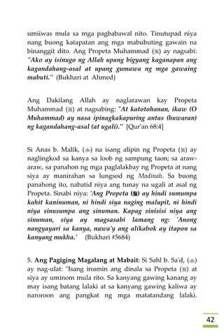 42
umiiwas mula sa mga pagbabawal nito. Tinutupad niya
nang buong katapatan ang mga mabubuting gawain na
binanggit dito. Ang Propeta Muhammad () ay nagsabi:
"Ako ay isinugo ng Allah upang bigyang kaganapan ang
kagandahang-asal at upang gumawa ng mga gawaing
mabuti." (Bukhari at Ahmed)
Ang Dakilang Allah ay naglarawan kay Propeta
Muhammad () at nagsabing: "At katotohanan, ikaw (O
Muhammad) ay nasa ipinagkakapuring antas (huwaran)
ng kagandahang-asal (at ugali)." [Qur'an 68:4]
Si Anas b. Malik, () na isang alipin ng Propeta () ay
naglingkod sa kanya sa loob ng sampung taon; sa araw-
araw, sa panahon ng mga paglalakbay ng Propeta at nang
siya ay manirahan sa lungsod ng Madinah. Sa buong
panahong ito, nabatid niya ang tunay na ugali at asal ng
Propeta. Sinabi niya: 'Ang Propeta () ay hindi sumumpa
kahit kaninuman, ni hindi siya naging malupit, ni hindi
niya sinusumpa ang sinuman. Kapag sinisisi niya ang
sinuman, siya ay magsasabi lamang ng: 'Anong
nangyayari sa kanya, nawa'y ang alikabok ay itapon sa
kanyang mukha.' (Bukhari #5684)
5. Ang Pagiging Magalang at Mabait: Si Sahl b. Sa'd, ()
ay nag-ulat: "Isang inumin ang dinala sa Propeta () at
siya ay uminom mula rito. Sa kanyang gawing kanang ay
may isang batang lalaki at sa kanyang gawing kaliwa ay
naroroon ang pangkat ng mga matatandang lalaki.
 