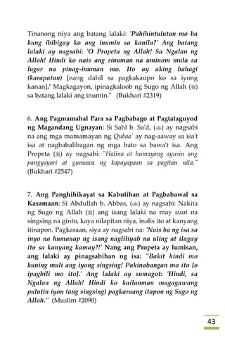 43
Tinanong niya ang batang lalaki: 'Pahihintulutan mo ba
kung ibibigay ko ang inumin sa kanila?' Ang batang
lalaki ay nagsabi: 'O Propeta ng Allah! Sa Ngalan ng
Allah! Hindi ko nais ang sinuman na uminom mula sa
lugar na pinag-inuman mo. Ito ay aking bahagi
(karapatan) [nang dahil sa pagkakaupo ko sa iyong
kanan].’ Magkagayon, ipinagkaloob ng Sugo ng Allah ()
sa batang lalaki ang inumin." (Bukhari #2319)
6. Ang Pagmamahal Para sa Pagbabago at Pagtataguyod
ng Magandang Ugnayan: Si Sahl b. Sa'd, () ay nagsabi
na ang mga mamamayan ng Qubaa' ay nag-aaway sa isa't
isa at nagbabalibagan ng mga bato sa bawa't isa. Ang
Propeta () ay nagsabi: "Halina at humayong ayusin ang
pangyayari at gumawa ng kapayapaan sa pagitan nila."
(Bukhari #2547)
7. Ang Panghihikayat sa Kabutihan at Pagbabawal sa
Kasamaan: Si Abdullah b. Abbas, () ay nagsabi: Nakita
ng Sugo ng Allah () ang isang lalaki na may suot na
singsing na ginto, kaya nilapitan niya, inalis ito at kanyang
itinapon. Pagkaraan, siya ay nagsabi na: 'Nais ba ng isa sa
inyo na humanap ng isang nagliliyab na uling at ilagay
ito sa kanyang kamay?!' Nang ang Propeta ay lumisan,
ang lalaki ay pinagsabihan ng isa: "Bakit hindi mo
kuning muli ang iyong singsing! Pakinabangan mo ito [o
ipagbili mo ito].' Ang lalaki ay sumagot: 'Hindi, sa
Ngalan ng Allah! Hindi ko kailanman magagawang
pulutin iyon (ang singsing) pagkaraang itapon ng Sugo ng
Allah." (Muslim #2090)
 