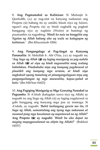 44
8. Ang Pagmamahal sa Kalinisan: Si Muhaajir b.
Qunfudth, () ay nag-ulat na kanyang nadaanan ang
Propeta () habang ito ay umiihi; binati niya ng Salaam,
nguni't ang Propeta () ay hindi nagbalik ng pagbati
hanggang siya ay naglinis (Wudoo) at humingi ng
paumanhin na nagsabing: 'Hindi ko nais na banggitin ang
Ngalan ng Allah habang ako ay wala sa kalagayan ng
kalinisan.' (Ibn Khuzaimah #206)
9. Ang Pangangalaga at Pag-iingat sa Kanyang
Pananalita: Si Abdullah b. Abi O'faa, () ay nagsabi na;
‘Ang Sugo ng Allah () ay laging masigasig sa pag-aalala
sa Allah () at siya ay hindi nagsasalita nang walang
kabuluhan. Pinahahaba niya ang kanyang pagdarasal at
pinaiikli ang kanyang mga sermon, at hindi siya
nagkakait upang tumulong at pinangangalagaan niya ang
pangangailangan ng mga mararalita, kapus-palad at
balo.’ (Ibn Hib'ban #6423)
10. Ang Pagiging Masigasig sa Mga Gawaing Nauukol sa
Pagsamba: Si A'ishah (kalugdan nawa siya ng Allah) ay
nagsabi na ang Sugo ng Allah () ay laging nagdarasal sa
gabi hanggang ang kanyang mga paa ay mamaga. Si
A'ishah, ay nagsabi: 'Bakit kailangang gawin mo ito, O
Sugo ng Allah, samantalang ang iyong mga nakaraan at
susunod pang mga kasalanan ay napatawad na ng Allah?'
Ang Propeta () ay nagsabi: 'Hindi ba ako dapat na
maging mapagpasalamat na alipin (ng Allah)?' (Bukhari
#4557)
 
