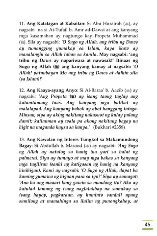 45
11. Ang Katatagan at Kabaitan: Si Abu Hurairah (), ay
nagsabi na si At-Tufail b. Amr ad-Dawsi at ang kanyang
mga kasamahan ay nagtungo kay Propeta Muhammad
(). Sila ay nagsabi: 'O Sugo ng Allah, ang tribu ng Daws
ay tumangging yumakap sa Islam, kaya ikaw ay
manalangin sa Allah laban sa kanila. May nagsabi: ‘ang
tribu ng Daws ay napariwara at nawasak!’ Itinaas ng
Sugo ng Allah () ang kanyang kamay at nagsabi: 'O
Allah! patnubayan Mo ang tribu ng Daws at dalhin sila
(sa Islam)!'
12. Ang Kaaya-ayang Anyo: Si Al-Baraa' b. Aazib () ay
nagsabi: 'Ang Propeta () ay isang taong taglay ang
katamtamang taas. Ang kanyang mga balikat ay
malalapad. Ang kanyang buhok ay abot hanggang tainga.
Minsan, siya ay aking nakitang nakasuot ng kulay pulang
damit; kailanman ay wala pa akong nakitang bagay na
higit na maganda kaysa sa kanya.' (Bukhari #2358)
13. Ang Kawalan ng Interes Tungkol sa Makamundong
Bagay: Si Abdullah b. Masood () ay nagsabi: 'Ang Sugo
ng Allah ay natulog sa banig (na yari sa balat ng
palmera). Siya ay tumayo at may mga bakas sa kanyang
mga tagiliran (sanhi ng katigasan ng banig na kanyang
hinihigan). Kami ay nagsabi: 'O Sugo ng Allah, dapat ba
kaming gumawa ng higaan para sa iyo?' Siya ay sumagot:
'Ano ba ang maaari kong gawin sa mundong ito? Ako ay
katulad lamang ng isang naglalakbay na sumakay sa
isang hayop, pagkaraan, ay huminto sandali upang
sumilong at mamahinga sa ilalim ng punongkahoy, at
 