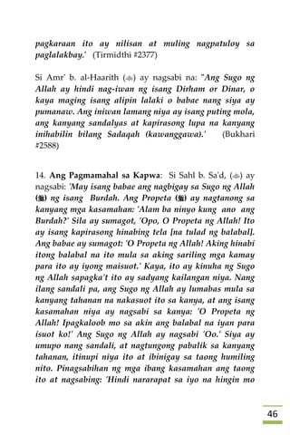 46
pagkaraan ito ay nilisan at muling nagpatuloy sa
paglalakbay.' (Tirmidthi #2377)
Si Amr' b. al-Haarith () ay nagsabi na: "Ang Sugo ng
Allah ay hindi nag-iwan ng isang Dirham or Dinar, o
kaya maging isang alipin lalaki o babae nang siya ay
pumanaw. Ang iniwan lamang niya ay isang puting mola,
ang kanyang sandalyas at kapirasong lupa na kanyang
inihabilin bilang Sadaqah (kawanggawa).' (Bukhari
#2588)
14. Ang Pagmamahal sa Kapwa: Si Sahl b. Sa'd, () ay
nagsabi: 'May isang babae ang nagbigay sa Sugo ng Allah
() ng isang Burdah. Ang Propeta () ay nagtanong sa
kanyang mga kasamahan: 'Alam ba ninyo kung ano ang
Burdah?' Sila ay sumagot, 'Opo, O Propeta ng Allah! Ito
ay isang kapirasong hinabing tela [na tulad ng balabal].
Ang babae ay sumagot: 'O Propeta ng Allah! Aking hinabi
itong balabal na ito mula sa aking sariling mga kamay
para ito ay iyong maisuot.' Kaya, ito ay kinuha ng Sugo
ng Allah sapagka't ito ay sadyang kailangan niya. Nang
ilang sandali pa, ang Sugo ng Allah ay lumabas mula sa
kanyang tahanan na nakasuot ito sa kanya, at ang isang
kasamahan niya ay nagsabi sa kanya: 'O Propeta ng
Allah! Ipagkaloob mo sa akin ang balabal na iyan para
isuot ko!' Ang Sugo ng Allah ay nagsabi 'Oo.' Siya ay
umupo nang sandali, at nagtungong pabalik sa kanyang
tahanan, itinupi niya ito at ibinigay sa taong humiling
nito. Pinagsabihan ng mga ibang kasamahan ang taong
ito at nagsabing: 'Hindi nararapat sa iyo na hingin mo
 