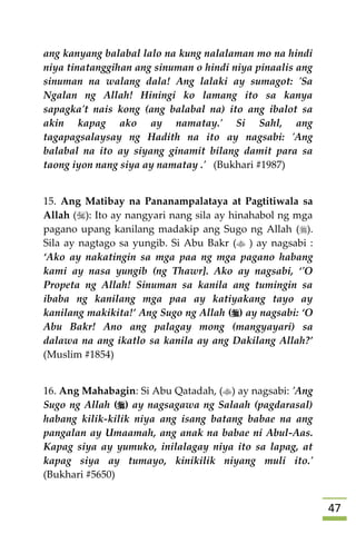 47
ang kanyang balabal lalo na kung nalalaman mo na hindi
niya tinatanggihan ang sinuman o hindi niya pinaalis ang
sinuman na walang dala! Ang lalaki ay sumagot: 'Sa
Ngalan ng Allah! Hiningi ko lamang ito sa kanya
sapagka't nais kong (ang balabal na) ito ang ibalot sa
akin kapag ako ay namatay.' Si Sahl, ang
tagapagsalaysay ng Hadith na ito ay nagsabi: 'Ang
balabal na ito ay siyang ginamit bilang damit para sa
taong iyon nang siya ay namatay .' (Bukhari #1987)
15. Ang Matibay na Pananampalataya at Pagtitiwala sa
Allah (): Ito ay nangyari nang sila ay hinahabol ng mga
pagano upang kanilang madakip ang Sugo ng Allah ().
Sila ay nagtago sa yungib. Si Abu Bakr ( ) ay nagsabi :
‘Ako ay nakatingin sa mga paa ng mga pagano habang
kami ay nasa yungib (ng Thawr]. Ako ay nagsabi, ‘'O
Propeta ng Allah! Sinuman sa kanila ang tumingin sa
ibaba ng kanilang mga paa ay katiyakang tayo ay
kanilang makikita!’ Ang Sugo ng Allah () ay nagsabi: ‘O
Abu Bakr! Ano ang palagay mong (mangyayari) sa
dalawa na ang ikatlo sa kanila ay ang Dakilang Allah?’
(Muslim #1854)
16. Ang Mahabagin: Si Abu Qatadah, () ay nagsabi: 'Ang
Sugo ng Allah () ay nagsagawa ng Salaah (pagdarasal)
habang kilik-kilik niya ang isang batang babae na ang
pangalan ay Umaamah, ang anak na babae ni Abul-Aas.
Kapag siya ay yumuko, inilalagay niya ito sa lapag, at
kapag siya ay tumayo, kinikilik niyang muli ito.'
(Bukhari #5650)
 