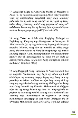 48
17. Ang Mga Bagay na Ginawang Madali at Magaan: Si
Anas, () ay nagsabi na ang Sugo ng Allah () ay nagsabi:
'Ako ay nagsimulang magdasal nang may layuning
pahabain ito, nguni't nang marinig ko ang iyak ng isang
bata, aking ginawang maikli ang pagdarasal sapagka't
nalalaman ko na ang ina ng batang iyon ay mahihirapan
mula sa kanyang mga pag-iyak!’ (Bukhari #677)
18. Ang Takot sa Allah (), Pagiging Maingat sa
Paglabag ng Kanyang mga Hangganan at Debosyon: Si
Abu Hurairah, () ay nagsabi na ang Sugo ng Allah () ay
nagsabi: ‘Minsan, nang ako ay bumalik sa aking mag-
anak, ako ay nakakita ng isang butil ng (bunga ng) datiles
sa aking higaan. Akin sanang pupulutin ito upang kainin;
nguni't ako ay nangangamba na baka ito ay mula sa
kawanggawa, kaya, ito ay muli kong inihagis na pabalik
[sa lupa].’ (Bukhari #2300)
19. Ang Paggugol Nang Lubusan: Si Anas bin Malik ()
ay nagsabi: 'Kailanman, ang Sugo ng Allah ay hindi
hinihingan ng anumang bagay kapag ang isang tao ay
yumakap sa Islam, maliban na siya (ang taong ito) ay
kanyang pagkakalooban ng anumang hiniling nito. Isang
lalaki ang lumapit kay Propeta Muhammad at binigyan
niya ito ng isang kawan ng tupa na nanginginain sa
pagitan ng dalawang bundok. At ang lalaki ay bumalik sa
kanyang mga mamamayan at nagbalita: 'O aking
mamamayan, tinanggap ko ang Islam! Binigyan ako ni
(Propeta) Muhammad nang labis-labis, (siya ay) katulad
 