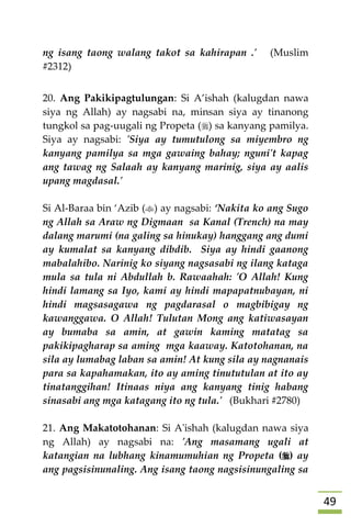 49
ng isang taong walang takot sa kahirapan .' (Muslim
#2312)
20. Ang Pakikipagtulungan: Si A’ishah (kalugdan nawa
siya ng Allah) ay nagsabi na, minsan siya ay tinanong
tungkol sa pag-uugali ng Propeta () sa kanyang pamilya.
Siya ay nagsabi: 'Siya ay tumutulong sa miyembro ng
kanyang pamilya sa mga gawaing bahay; nguni't kapag
ang tawag ng Salaah ay kanyang marinig, siya ay aalis
upang magdasal.'
Si Al-Baraa bin ‘Azib () ay nagsabi: ‘Nakita ko ang Sugo
ng Allah sa Araw ng Digmaan sa Kanal (Trench) na may
dalang marumi (na galing sa hinukay) hanggang ang dumi
ay kumalat sa kanyang dibdib. Siya ay hindi gaanong
mabalahibo. Narinig ko siyang nagsasabi ng ilang kataga
mula sa tula ni Abdullah b. Rawaahah: 'O Allah! Kung
hindi lamang sa Iyo, kami ay hindi mapapatnubayan, ni
hindi magsasagawa ng pagdarasal o magbibigay ng
kawanggawa. O Allah! Tulutan Mong ang katiwasayan
ay bumaba sa amin, at gawin kaming matatag sa
pakikipagharap sa aming mga kaaway. Katotohanan, na
sila ay lumabag laban sa amin! At kung sila ay nagnanais
para sa kapahamakan, ito ay aming tinututulan at ito ay
tinatanggihan! Itinaas niya ang kanyang tinig habang
sinasabi ang mga katagang ito ng tula.' (Bukhari #2780)
21. Ang Makatotohanan: Si A'ishah (kalugdan nawa siya
ng Allah) ay nagsabi na: 'Ang masamang ugali at
katangian na lubhang kinamumuhian ng Propeta () ay
ang pagsisinunaling. Ang isang taong nagsisinungaling sa
 