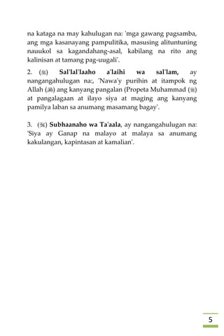 5
na kataga na may kahulugan na: 'mga gawang pagsamba,
ang mga kasanayang pampulitika, masusing alituntuning
nauukol sa kagandahang-asal, kabilang na rito ang
kalinisan at tamang pag-uugali'.
2. () Sal'lal'laaho a'laihi wa sal'lam, ay
nangangahulugan na:, 'Nawa'y purihin at itampok ng
Allah () ang kanyang pangalan (Propeta Muhammad ()
at pangalagaan at ilayo siya at maging ang kanyang
pamilya laban sa anumang masamang bagay'.
3. () Subhaanaho wa Ta'aala, ay nangangahulugan na:
'Siya ay Ganap na malayo at malaya sa anumang
kakulangan, kapintasan at kamalian'.




 