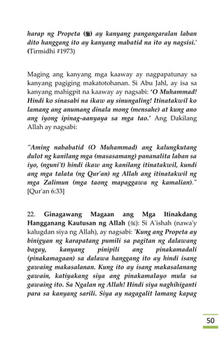 51
harap ng Propeta () ay kanyang pangangaralan laban
dito hanggang ito ay kanyang mabatid na ito ay nagsisi.'
(Tirmidhi #1973)
Maging ang kanyang mga kaaway ay nagpapatunay sa
kanyang pagiging makatotohanan. Si Abu Jahl, ay isa sa
kanyang mahigpit na kaaway ay nagsabi: ‘O Muhammad!
Hindi ko sinasabi na ikaw ay sinungaling! Itinatakwil ko
lamang ang anumang dinala mong (mensahe) at kung ano
ang iyong ipinag-aanyaya sa mga tao.’ Ang Dakilang
Allah ay nagsabi:
"Aming nababatid (O Muhammad) ang kalungkutang
dulot ng kanilang mga (masasamang) pananalita laban sa
iyo, (nguni't) hindi ikaw ang kanilang itinatakwil, kundi
ang mga talata (ng Qur'an) ng Allah ang itinatakwil ng
mga Zalimun (mga taong mapaggawa ng kamalian)."
[Qur'an 6:33]
22. Ginagawang Magaan ang Mga Itinakdang
Hangganang Kautusan ng Allah (): Si A'ishah (nawa'y
kalugdan siya ng Allah), ay nagsabi: 'Kung ang Propeta ay
binigyan ng karapatang pumili sa pagitan ng dalawang
bagay, kanyang pinipili ang pinakamadali
(pinakamagaan) sa dalawa hanggang ito ay hindi isang
gawaing makasalanan. Kung ito ay isang makasalanang
gawain, katiyakang siya ang pinakamalayo mula sa
gawaing ito. Sa Ngalan ng Allah! Hindi siya naghihiganti
para sa kanyang sarili. Siya ay nagagalit lamang kapag
 