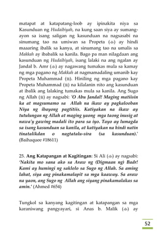 52
matapat at katapatang-loob ay ipinakita niya sa
Kasunduan ng Hudaibiyah, na kung saan siya ay sumang-
ayon sa isang saligan ng kasunduan na nagsasabi na
sinumang tao na umiwan sa Propeta () ay hindi
maaaring ibalik sa kanya, at sinumang tao na umalis sa
Makkah ay ibabalik sa kanila. Bago pa man nilagdaan ang
kasunduan ng Hudaibiyah, isang lalaki na ang ngalan ay
Jandal b. Amr () ay nagawang tumakas mula sa kamay
ng mga pagano ng Makkah at nagmamadaling umanib kay
Propeta Muhammad (). Hiniling ng mga pagano kay
Propeta Muhammad () na kilalanin nito ang kasunduan
at ibalik ang lalaking tumakas mula sa kanila. Ang Sugo
ng Allah () ay nagsabi: 'O Abu Jandal! Maging matiisin
ka at magsumamo sa Allah na ikaw ay pagkalooban
Niya ng ibayong pagtitiis. Katiyakan na ikaw ay
tutulungan ng Allah at maging yaong mga taong inusig at
nawa'y gawing madali ito para sa iyo. Tayo ay lumagda
sa isang kasunduan sa kanila, at katiyakan na hindi natin
tinatalikdan o nagtatalu-sira (sa kasunduan).'
(Baihaquee #18611)
25. Ang Katapangan at Kagitingan: Si Ali () ay nagsabi:
‘Nakita mo sana ako sa Araw ng (Digmaan ng) Badr!
Kami ay humingi ng saklolo sa Sugo ng Allah. Sa aming
lahat, siya ang pinakamalapit sa mga kaaway. Sa araw
na yaon, ang Sugo ng Allah ang siyang pinakamalakas sa
amin.’ (Ahmed #654)
Tungkol sa kanyang kagitingan at katapangan sa mga
karaniwang pangyayari, si Anas b. Malik () ay
 