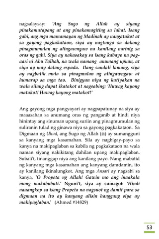 53
nagsalaysay: 'Ang Sugo ng Allah ay siyang
pinakamatapang at ang pinakamagiting sa lahat. Isang
gabi, ang mga mamamayan ng Madinah ay nangatakot at
sa gayong pagkakataon, siya ay nagtungo sa dakong
pinagmumulan ng alingawngaw na kanilang narinig sa
oras ng gabi. Siya ay nakasakay sa isang kabayo na pag-
aari ni Abu Talhah, na wala namang anumang upuan, at
siya ay may dalang espada. Ilang sandali lamang, siya
ay nagbalik mula sa pinagmulan ng alingawngaw at
humarap sa mga tao. Binigyan niya ng katiyakan na
wala silang dapat ikatakot at nagsabing: 'Huwag kayong
matakot! Huwag kayong matakot!’
Ang gayong mga pangyayari ay nagpapatunay na siya ay
maaasahan sa anumang oras ng panganib at hindi niya
hinintay ang sinuman upang suriin ang pinagmumulan ng
suliranin tulad ng ginawa niya sa gayong pagkakataon. Sa
Digmaan ng Uhud, ang Sugo ng Allah () ay sumangguni
sa kanyang mga kasamahan. Sila ay nagbigay-payo sa
kanya na makipaglaban sa kabila ng pagkakataon na wala
naman siyang nakikitang dahilan upang makipaglaban.
Subali't, tinanggap niya ang kanilang payo. Nang mabatid
ng kanyang mga kasamahan ang kanyang damdamin, ito
ay kanilang ikinalungkot. Ang mga Ansari ay nagsabi sa
kanya, 'O Propeta ng Allah! Gawin mo ang inaakala
mong makabubuti.’ Nguni't, siya ay sumagot: ‘Hindi
naaangkop sa isang Propeta na nagsuot ng damit para sa
digmaan na ito ay kanyang alisin hanggang siya ay
makipaglaban.' (Ahmed #14829)
 