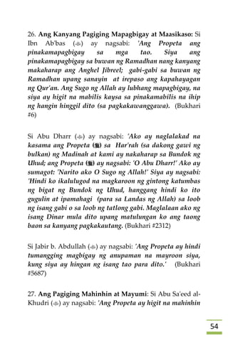54
26. Ang Kanyang Pagiging Mapagbigay at Maasikaso: Si
Ibn Ab'bas () ay nagsabi: 'Ang Propeta ang
pinakamapagbigay sa mga tao. Siya ang
pinakamapagbigay sa buwan ng Ramadhan nang kanyang
makaharap ang Anghel Jibreel; gabi-gabi sa buwan ng
Ramadhan upang sanayin at irepaso ang kapahayagan
ng Qur'an. Ang Sugo ng Allah ay lubhang mapagbigay, na
siya ay higit na mabilis kaysa sa pinakamabilis na ihip
ng hangin hinggil dito (sa pagkakawanggawa). (Bukhari
#6)
Si Abu Dharr () ay nagsabi: 'Ako ay naglalakad na
kasama ang Propeta () sa Har'rah (sa dakong gawi ng
bulkan) ng Madinah at kami ay nakaharap sa Bundok ng
Uhud; ang Propeta () ay nagsabi: 'O Abu Dharr!' Ako ay
sumagot: 'Narito ako O Sugo ng Allah!' Siya ay nagsabi:
'Hindi ko ikalulugod na magkaroon ng gintong katumbas
ng bigat ng Bundok ng Uhud, hanggang hindi ko ito
gugulin at ipamahagi (para sa Landas ng Allah) sa loob
ng isang gabi o sa loob ng tatlong gabi. Maglalaan ako ng
isang Dinar mula dito upang matulungan ko ang taong
baon sa kanyang pagkakautang. (Bukhari #2312)
Si Jabir b. Abdullah () ay nagsabi: 'Ang Propeta ay hindi
tumangging magbigay ng anupaman na mayroon siya,
kung siya ay hingan ng isang tao para dito.' (Bukhari
#5687)
27. Ang Pagiging Mahinhin at Mayumi: Si Abu Sa'eed al-
Khudri () ay nagsabi: 'Ang Propeta ay higit na mahinhin
 