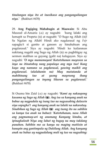 56
tinulungan niya ito at inasikaso ang pangangailangan
niya.' (Bukhari #670)
29. Ang Pagiging Mahabagin at Maawain: Si Abu
Masood al-Ansaria () ay nagsabi: 'Isang lalaki ang
lumapit sa Propeta () at nagsabi: "O Sugo ng Allah ()!
Sa Ngalan ng Allah! Hindi ako nagdarasal ng Fajr
sapagka't si ganito at ganoon ay hinahabaan ang
pagdarasal." Siya ay nagsabi: 'Hindi ko kailanman
nakitang nagalit ang Sugo ng Allah () sa pagbibigay ng
sermon maliban sa gayong (galit na) kalagayan. Siya ay
nagsabi: 'O mga mamamayan! Katotohanan mayroon sa
inyo na itinataboy nang papalayo ang mga tao! Kung
kayo ang namuno sa pagdarasal, gawing maikli ang
pagdarasal. (alalahanin na) May matatanda at
mahihinang tao at yaong mayroong ibang
pangangailangan sa inyong likuran sa pagdarasal.'
(Bukhari #670)
Si Osama bin Zaid () ay nagsabi: ‘Kami ay nakaupong
kasama ng Sugo ng Allah (). Ang isa sa kanyang anak na
babae ay nagpadala ng isang tao na nagsasabing dalawin
siya sapagka't ang kanyang anak na lalaki na nakaratay.
Sinabihan ng Sugo ng Allah () ang taong ito na sabihin
sa kanya (sa anak na babae): 'Katotohanan, nasa Allah
ang pagmamay-ari ng anumang Kanyang kinuha, at
ipinagkaloob Niya ang lahat ng bagay na may takdang
panahon. Sabihin mo sa kanya na maging matiisin at
hanapin ang gantimpala ng Dakilang Allah. Ang kanyang
anak na babae ay nagpadalang muli ng tao na nagsabing:
 