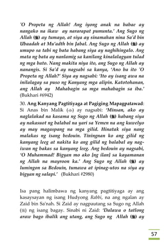 57
'O Propeta ng Allah! Ang iyong anak na babae ay
nangako na ikaw ay nararapat pumunta.’ Ang Sugo ng
Allah () ay tumayo, at siya ay sinamahan nina Sa'd bin
Ubaadah at Mu’adth bin Jabal. Ang Sugo ng Allah () ay
umupo sa tabi ng bata habang siya ay naghihingalo. Ang
mata ng bata ay nanlamig sa kanilang kinalalagyan tulad
ng mga bato. Nang makita niya ito, ang Sugo ng Allah ay
nanangis. Si Sa'd ay nagsabi sa kanya, ‘Ano ba ito 'O
Propeta ng Allah?’ Siya ay nagsabi: ‘Ito ay isang awa na
inilalagay sa puso ng Kanyang mga alipin. Katotohanan,
ang Allah ay Mahabagin sa mga mahabagin sa iba.’
(Bukhari #6942)
30. Ang Kanyang Pagtitiyaga at Pagiging Mapagpatawad:
Si Anas bin Malik () ay nagsabi: ‘Minsan, ako ay
naglalakad na kasama ng Sugo ng Allah () habang siya
ay nakasuot ng balabal na yari sa Yemen na ang kuwelyo
ay may magaspang na mga gilid. Hinatak siya nang
malakas ng isang bedouin. Tiningnan ko ang gilid ng
kanyang leeg at nakita ko ang gilid ng balabal ay nag-
iwan ng bakas sa kanyang leeg. Ang bedouin ay nagsabi,
‘O Muhammad! Bigyan mo ako [ng ilan] sa kayamanan
ng Allah na mayroon ka.’ Ang Sugo ng Allah () ay
lumingon sa Bedouin, tumawa at ipinag-utos na siya ay
bigyan ng salapi.’ (Bukhari #2980)
Isa pang halimbawa ng kanyang pagtitiyaga ay ang
kasaysayan ng isang Hudyong Rabbi, na ang ngalan ay
Zaid bin Sa'nah. Si Zaid ay nagpautang sa Sugo ng Allah
() ng isang bagay. Sinabi ni Zaid: ‘Dalawa o tatlong
araw bago ibalik ang utang, ang Sugo ng Allah () ay
 