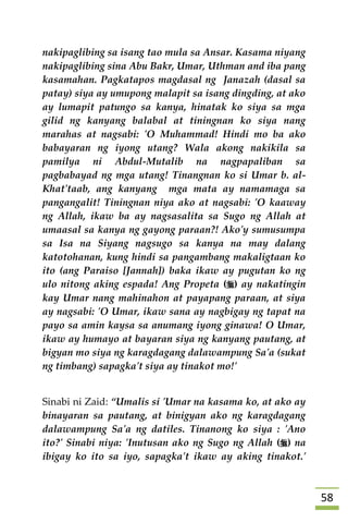 58
nakipaglibing sa isang tao mula sa Ansar. Kasama niyang
nakipaglibing sina Abu Bakr, Umar, Uthman and iba pang
kasamahan. Pagkatapos magdasal ng Janazah (dasal sa
patay) siya ay umupong malapit sa isang dingding, at ako
ay lumapit patungo sa kanya, hinatak ko siya sa mga
gilid ng kanyang balabal at tiningnan ko siya nang
marahas at nagsabi: 'O Muhammad! Hindi mo ba ako
babayaran ng iyong utang? Wala akong nakikila sa
pamilya ni Abdul-Mutalib na nagpapaliban sa
pagbabayad ng mga utang! Tinangnan ko si Umar b. al-
Khat'taab, ang kanyang mga mata ay namamaga sa
pangangalit! Tiningnan niya ako at nagsabi: 'O kaaway
ng Allah, ikaw ba ay nagsasalita sa Sugo ng Allah at
umaasal sa kanya ng gayong paraan?! Ako'y sumusumpa
sa Isa na Siyang nagsugo sa kanya na may dalang
katotohanan, kung hindi sa pangambang makaligtaan ko
ito (ang Paraiso [Jannah]) baka ikaw ay pugutan ko ng
ulo nitong aking espada! Ang Propeta () ay nakatingin
kay Umar nang mahinahon at payapang paraan, at siya
ay nagsabi: 'O Umar, ikaw sana ay nagbigay ng tapat na
payo sa amin kaysa sa anumang iyong ginawa! O Umar,
ikaw ay humayo at bayaran siya ng kanyang pautang, at
bigyan mo siya ng karagdagang dalawampung Sa'a (sukat
ng timbang) sapagka't siya ay tinakot mo!'
Sinabi ni Zaid: “Umalis si 'Umar na kasama ko, at ako ay
binayaran sa pautang, at binigyan ako ng karagdagang
dalawampung Sa'a ng datiles. Tinanong ko siya : 'Ano
ito?' Sinabi niya: 'Inutusan ako ng Sugo ng Allah () na
ibigay ko ito sa iyo, sapagka't ikaw ay aking tinakot.'
 