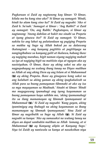 59
Pagkaraan si Zaid ay nagtanong kay Umar: 'O Umar,
kilala mo ba kung sino ako?' Si Umar ay sumagot: 'Hindi,
hindi ko alam kung sino ka?' Si Zaid ay nagsabi: 'Ako si
Zaid b. Sa'nah.' Sumagot si Umar : 'Ang Rabbi?' si Zaid
ay sumagot: 'Oo, ang Rabbi.' Pagkatapos, si Umar ay
nagtanong: 'Anong dahilan at bakit mo sinabi sa Propeta
at iyong ginawa ito?' Si Zaid ay sumagot: 'O Umar,
nakita ko ang lahat ng palatandaan ng pagiging Propeta
sa mukha ng Sugo ng Allah bukod pa sa dalawang
(katangian) – ang kanyang pagtitiis at pagtitiyaga na
nangingibabaw sa kanyang galit at ikalawa, habang ikaw
ay nagiging marahas, higit naman siyang nagiging mabait
sa iyo at nagiging higit na matiisin siya at ngayon ako ay
nasisiyahan. O Umar, ikaw ay aking saksi na ako ay
nagpapahayag na walang ibang tunay na Diyos maliban
sa Allah at ang aking Deen ay ang Islam at si Muhammad
() ay aking Propeta. Ikaw ay ginagawa kong saksi na
ang kalahati sa aking yaman ay aking ipagkakaloob sa
Allah para sa buong pamayanan (Ummah) at ako ay isa
sa mga mayayaman sa Madinah.' Sinabi ni Umar: 'Hindi
mo magagawang ipamahagi ang iyong kayamanan sa
buong pamayanan kaya sabihin mo, 'aking ipamamahagi
ito sa ilang mamamayan ng Ummah (pamayanan) ni
Muhammad ().' Si Zaid ay nagsabi: 'Kung gayon, aking
ipamimigay ang (bahagi) na aking kayamanan sa ibang
mamamayan ng Ummah (pamayanan).' Sina Zaid at
Umar ay nagsibalik sa Sugo ng Allah (). Si Zaid ay
nagsabi sa kanya: 'Ako ay sumasaksi na walang tunay na
diyos an dapat sambahin maliban sa Allah lamang, at si
Muhammad () ay Kanyang alipin at Kanyang Sugo.'
Siya (si Zaid) ay naniwala sa kanya at nasaksihan niya
 