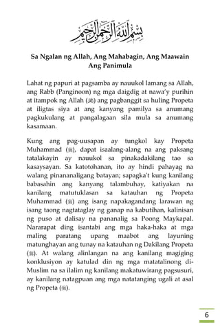 6
Sa Ngalan ng Allah, Ang Mahabagin, Ang Maawain
Ang Panimula
Lahat ng papuri at pagsamba ay nauukol lamang sa Allah,
ang Rabb (Panginoon) ng mga daigdig at nawa’y purihin
at itampok ng Allah () ang pagbanggit sa huling Propeta
at iligtas siya at ang kanyang pamilya sa anumang
pagkukulang at pangalagaan sila mula sa anumang
kasamaan.
Kung ang pag-uusapan ay tungkol kay Propeta
Muhammad (), dapat isaalang-alang na ang paksang
tatalakayin ay nauukol sa pinakadakilang tao sa
kasaysayan. Sa katotohanan, ito ay hindi pahayag na
walang pinananaligang batayan; sapagka't kung kanilang
babasahin ang kanyang talambuhay, katiyakan na
kanilang matutuklasan sa katauhan ng Propeta
Muhammad () ang isang napakagandang larawan ng
isang taong nagtataglay ng ganap na kabutihan, kalinisan
ng puso at dalisay na pananalig sa Poong Maykapal.
Nararapat ding isantabi ang mga haka-haka at mga
maling paratang upang maabot ang layuning
matunghayan ang tunay na katauhan ng Dakilang Propeta
(). At walang alinlangan na ang kanilang magiging
konklusiyon ay katulad din ng mga matatalinong di-
Muslim na sa ilalim ng kanilang makatuwirang pagsusuri,
ay kanilang natagpuan ang mga natatanging ugali at asal
ng Propeta ().
 