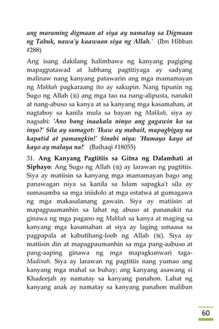 61
ang maraming digmaan at siya ay namatay sa Digmaan
ng Tabuk, nawa'y kaawaan siya ng Allah.' (Ibn Hibban
#288)
Ang isang dakilang halimbawa ng kanyang pagiging
mapagpatawad at lubhang pagtitiyaga ay sadyang
malinaw nang kanyang patawarin ang mga mamamayan
ng Makkah pagkaraang ito ay sakupin. Nang tipunin ng
Sugo ng Allah () ang mga tao na nang-alipusta, nanakit
at nang-abuso sa kanya at sa kanyang mga kasamahan, at
nagtaboy sa kanila mula sa bayan ng Makkah, siya ay
nagsabi: 'Ano bang inaakala ninyo ang gagawin ko sa
inyo?' Sila ay sumagot: 'Ikaw ay mabait, mapagbigay na
kapatid at pamangkin!' Sinabi niya: 'Humayo kayo at
kayo ay malaya na!' (Baihaqi #18055)
31. Ang Kanyang Pagtitiis sa Gitna ng Dalamhati at
Siphayo: Ang Sugo ng Allah () ay larawan ng pagtitiis.
Siya ay matiisin sa kanyang mga mamamayan bago ang
panawagan niya sa kanila sa Islam sapagka't sila ay
sumasamba sa mga iniidolo at mga estatwa at gumagawa
ng mga makasalanang gawain. Siya ay matiisin at
mapagpaumanhin sa lahat ng abuso at pananakit na
ginawa ng mga pagano ng Makkah sa kanya at maging sa
kanyang mga kasamahan at siya ay laging umaasa sa
pagpapala at kabutihang-loob ng Allah (). Siya ay
matiisin din at mapagpaumanhin sa mga pang-aabuso at
pang-aaping ginawa ng mga mapagkunwari taga-
Madinah. Siya ay larawan ng pagtitiis nang yumao ang
kanyang mga mahal sa buhay; ang kanyang asawang si
Khadeejah ay namatay sa kanyang panahon. Lahat ng
kanyang anak ay namatay sa kanyang panahon maliban
 