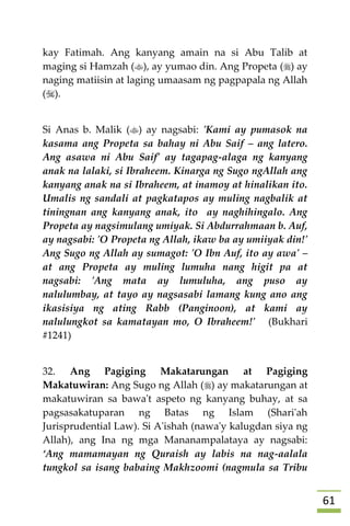60
kay Fatimah. Ang kanyang amain na si Abu Talib at
maging si Hamzah (), ay yumao din. Ang Propeta () ay
naging matiisin at laging umaasam ng pagpapala ng Allah
().
Si Anas b. Malik () ay nagsabi: 'Kami ay pumasok na
kasama ang Propeta sa bahay ni Abu Saif – ang latero.
Ang asawa ni Abu Saif' ay tagapag-alaga ng kanyang
anak na lalaki, si Ibraheem. Kinarga ng Sugo ngAllah ang
kanyang anak na si Ibraheem, at inamoy at hinalikan ito.
Umalis ng sandali at pagkatapos ay muling nagbalik at
tiningnan ang kanyang anak, ito ay naghihingalo. Ang
Propeta ay nagsimulang umiyak. Si Abdurrahmaan b. Auf,
ay nagsabi: 'O Propeta ng Allah, ikaw ba ay umiiyak din!'
Ang Sugo ng Allah ay sumagot: 'O Ibn Auf, ito ay awa' –
at ang Propeta ay muling lumuha nang higit pa at
nagsabi: 'Ang mata ay lumuluha, ang puso ay
nalulumbay, at tayo ay nagsasabi lamang kung ano ang
ikasisiya ng ating Rabb (Panginoon), at kami ay
nalulungkot sa kamatayan mo, O Ibraheem!' (Bukhari
#1241)
32. Ang Pagiging Makatarungan at Pagiging
Makatuwiran: Ang Sugo ng Allah () ay makatarungan at
makatuwiran sa bawa't aspeto ng kanyang buhay, at sa
pagsasakatuparan ng Batas ng Islam (Shari'ah
Jurisprudential Law). Si A'ishah (nawa'y kalugdan siya ng
Allah), ang Ina ng mga Mananampalataya ay nagsabi:
‘Ang mamamayan ng Quraish ay labis na nag-aalala
tungkol sa isang babaing Makhzoomi (nagmula sa Tribu
 