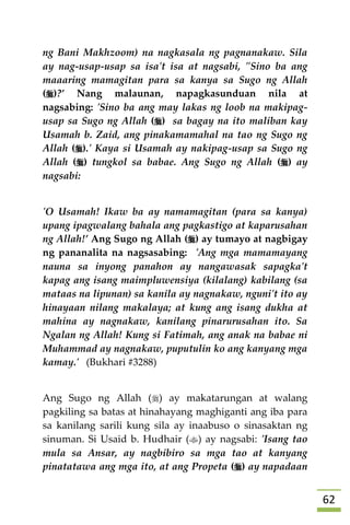 62
ng Bani Makhzoom) na nagkasala ng pagnanakaw. Sila
ay nag-usap-usap sa isa't isa at nagsabi, "Sino ba ang
maaaring mamagitan para sa kanya sa Sugo ng Allah
()?’ Nang malaunan, napagkasunduan nila at
nagsabing: 'Sino ba ang may lakas ng loob na makipag-
usap sa Sugo ng Allah () sa bagay na ito maliban kay
Usamah b. Zaid, ang pinakamamahal na tao ng Sugo ng
Allah ().' Kaya si Usamah ay nakipag-usap sa Sugo ng
Allah () tungkol sa babae. Ang Sugo ng Allah () ay
nagsabi:
'O Usamah! Ikaw ba ay namamagitan (para sa kanya)
upang ipagwalang bahala ang pagkastigo at kaparusahan
ng Allah!’ Ang Sugo ng Allah () ay tumayo at nagbigay
ng pananalita na nagsasabing: 'Ang mga mamamayang
nauna sa inyong panahon ay nangawasak sapagka't
kapag ang isang maimpluwensiya (kilalang) kabilang (sa
mataas na lipunan) sa kanila ay nagnakaw, nguni't ito ay
hinayaan nilang makalaya; at kung ang isang dukha at
mahina ay nagnakaw, kanilang pinarurusahan ito. Sa
Ngalan ng Allah! Kung si Fatimah, ang anak na babae ni
Muhammad ay nagnakaw, puputulin ko ang kanyang mga
kamay.' (Bukhari #3288)
Ang Sugo ng Allah () ay makatarungan at walang
pagkiling sa batas at hinahayang maghiganti ang iba para
sa kanilang sarili kung sila ay inaabuso o sinasaktan ng
sinuman. Si Usaid b. Hudhair () ay nagsabi: 'Isang tao
mula sa Ansar, ay nagbibiro sa mga tao at kanyang
pinatatawa ang mga ito, at ang Propeta () ay napadaan
 