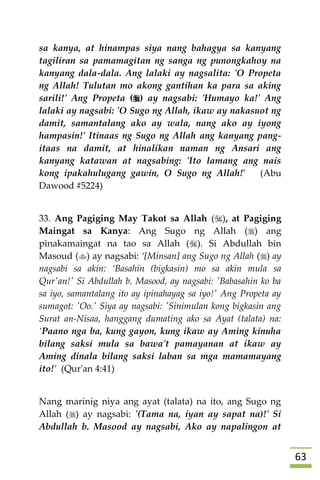 63
sa kanya, at hinampas siya nang bahagya sa kanyang
tagiliran sa pamamagitan ng sanga ng punongkahoy na
kanyang dala-dala. Ang lalaki ay nagsalita: 'O Propeta
ng Allah! Tulutan mo akong gantihan ka para sa aking
sarili!' Ang Propeta () ay nagsabi: 'Humayo ka!' Ang
lalaki ay nagsabi: 'O Sugo ng Allah, ikaw ay nakasuot ng
damit, samantalang ako ay wala, nang ako ay iyong
hampasin!' Itinaas ng Sugo ng Allah ang kanyang pang-
itaas na damit, at hinalikan naman ng Ansari ang
kanyang katawan at nagsabing: 'Ito lamang ang nais
kong ipakahulugang gawin, O Sugo ng Allah!' (Abu
Dawood #5224)
33. Ang Pagiging May Takot sa Allah (), at Pagiging
Maingat sa Kanya: Ang Sugo ng Allah () ang
pinakamaingat na tao sa Allah (). Si Abdullah bin
Masoud () ay nagsabi: ‘[Minsan] ang Sugo ng Allah () ay
nagsabi sa akin: ‘Basahin (bigkasin) mo sa akin mula sa
Qur'an!' Si Abdullah b. Masood, ay nagsabi: 'Babasahin ko ba
sa iyo, samantalang ito ay ipinahayag sa iyo!' Ang Propeta ay
sumagot: 'Oo.' Siya ay nagsabi: 'Sinimulan kong bigkasin ang
Surat an-Nisaa, hanggang dumating ako sa Ayat (talata) na:
‘Paano nga ba, kung gayon, kung ikaw ay Aming kinuha
bilang saksi mula sa bawa't pamayanan at ikaw ay
Aming dinala bilang saksi laban sa mga mamamayang
ito!’ (Qur'an 4:41)
Nang marinig niya ang ayat (talata) na ito, ang Sugo ng
Allah () ay nagsabi: '(Tama na, iyan ay sapat na)!' Si
Abdullah b. Masood ay nagsabi, Ako ay napalingon at
 