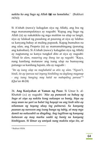 64
nakita ko ang Sugo ng Allah () na lumuluha.' (Bukhari
#4763)
Si A'ishah (nawa'y kalugdan siya ng Allah), ang Ina ng
mga mananampalataya ay nagsabi: ‘Kapag ang Sugo ng
Allah () ay nakakikita ng mga maiitim na ulap sa langit,
siya ay lalakad ng pasulong at paurong at siya ay lalabas
sa kanyang bahay at muling papasok. Kapag bumuhos na
ang ulan, ang Propeta () ay mamamahingang (panatag
ang kalooban). Si A'ishah (nawa'y kalugdan siya ng Allah)
ay nagtanong sa kanya tungkol dito at siya ay nagsabi:
'Hindi ko alam, maaaring ang ibang tao ay nagsabi: "Kaya,
nang kanilang matanaw ang isang ulap na humayong
patungo sa kanilang lupain, sila ay nagsabi :
”Ito ay isang ulap na maghahatid sa atin ng ulan. “Nguni’t,
hindi, ito ay (parusa na) inyong hinihiling na dagliang maganap
- ang isang hanging may hatid na mahapding parusa!"8
(Qur'an 46:24)
34. Ang Kasiyahan at Yaman ng Puso: Si Umar b. al-
Khattab () ay nagsabi: 'Ako ay pumasok sa bahay ng
Sugo at siya ay nakita kong nakaupo sa banig. Siya ay
may unan na yari sa balat (ng hayop) na ang loob nito ay
nilamnan ng tuyong uhay (ng palmera). Sa kanyang
paanan ay narooon ang isang banga ng tubig, at may mga
damit na nakasabit sa dingding. Ang tagiliran ng kanyang
katawan ay may marka sanhi ng banig na kanyang
hinihigaan. Si Umar ay umiyak nang makita niya ito, at
8 Bukhari #3034.
 