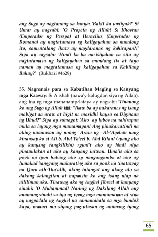 65
ang Sugo ay nagtanong sa kanya: 'Bakit ka umiiyak?' Si
Umar ay nagsabi: 'O Propeta ng Allah! Si Khosrau
(Emperador ng Persya) at Heraclius (Emperador ng
Romano) ay nagtatamasa ng kaligayahan sa mundong
ito, samantalang ikaw ay nagdaranas ng kahirapan?!'
Siya ay nagsabi: 'Hindi ka ba nasisiyahan na sila ay
nagtatamasa ng kaligayahan sa mundong ito at tayo
naman ay magtatamasa ng kaligayahan sa Kabilang
Buhay?' (Bukhari #4629)
35. Nagnanais para sa Kabutihan Maging sa Kanyang
mga Kaaway: Si A'ishah (nawa'y kalugdan siya ng Allah),
ang Ina ng mga mananampalataya ay nagsabi: ‘Tinanong
ko ang Sugo ng Allah (): "Ikaw ba ay nakaranas ng isang
mabigat na araw at higit na masidhi kaysa sa Digmaan
ng Uhud?” Siya ay sumagot: 'Ako ay lubos na nahirapan
mula sa inyong mga mamamayan! Ang pinakamatindi na
aking naranasan ay noong Araw ng Al-‘Aqabah nang
kinausap ko si Ali b. Abd Yaleel b. Abd Kilaal (upang ako
ay kanyang tangkilikin) nguni't ako ay hindi niya
pinaunlakan at ako ay kanyang iniwan. Umalis ako sa
pook na iyon habang ako ay nangangamba at ako ay
lumakad hanggang makarating ako sa pook na tinatawag
na Qarn ath-Tha'alib, aking iniangat ang aking ulo sa
dakong kalangitan at napansin ko ang isang ulap na
nililiman ako. Tinawag ako ng Anghel Jibreel at kanyang
sinabi: 'O Muhammad! Narinig ng Dakilang Allah ang
anumang sinabi sa iyo ng iyong mga mamamayan at siya
ay nagpadala ng Anghel na namamahala sa mga bundok
kaya, maaari mo siyang pag-utusan ng anumang iyong
 