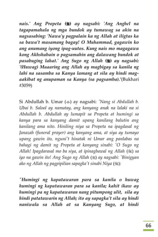 66
nais.' Ang Propeta () ay nagsabi: 'Ang Anghel na
tagapamahala ng mga bundok ay tumawag sa akin na
nagsasabing: 'Nawa'y pagpalain ka ng Allah at iligtas ka
sa bawa't masamang bagay! O Muhammad, gagawin ko
ang anumang iyong ipag-uutos. Kung nais mo magagawa
kong Akhshabain o pagsamahin ang dalawang bundok at
pasabuging lahat.' Ang Sugo ng Allah () ay nagsabi:
'(Huwag) Maaaring ang Allah ay magbigay sa kanila ng
lahi na sasamba sa Kanya lamang at sila ay hindi mag-
aakibat ng anupaman sa Kanya (sa pagsamba).’(Bukhari
#3059)
Si Abdullah b. Umar () ay nagsabi: 'Nang si Abdullah b.
Ubai b. Salool ay namatay, ang kanyang anak na lalaki na si
Abdullah b. Abdullah ay lumapit sa Propeta at humingi sa
kanya para sa kanyang damit upang kanilang balutin ang
kanilang ama nito. Hiniling niya sa Propeta na ipagdasal ng
Janazah (funeral prayer) ang kanyang ama, at siya ay tumayo
upang gawin ito, nguni't hinatak ni Umar ang panlabas na
bahagi ng damit ng Propeta at kanyang sinabi: 'O Sugo ng
Allah! Ipagdarasal mo ba siya, at ipinagbawal ng Allah () sa
iyo na gawin ito! Ang Sugo ng Allah () ay nagsabi: 'Binigyan
ako ng Allah ng pagpipilian sapagka't sinabi Niya ():
"Humingi ng kapatawaran para sa kanila o huwag
humingi ng kapatawaran para sa kanila; kahit ikaw ay
humingi pa ng kapatawaran nang pitumpong ulit, sila ay
hindi patatawarin ng Allah; ito ay sapagka't sila ay hindi
naniwala sa Allah at sa Kanyang Sugo, at hindi
 