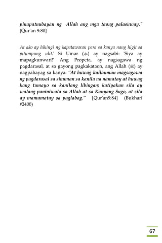 67
pinapatnubayan ng Allah ang mga taong palasuway."
[Qur'an 9:80]
At ako ay hihingi ng kapatawaran para sa kanya nang higit sa
pitumpung ulit.' Si Umar () ay nagsabi: 'Siya ay
mapagkunwari!' Ang Propeta, ay nagsagawa ng
pagdarasal, at sa gayong pagkakataon, ang Allah () ay
nagpahayag sa kanya: "At huwag kailanman magsagawa
ng pagdarasal sa sinuman sa kanila na namatay at huwag
kang tumayo sa kanilang libingan; katiyakan sila ay
walang paniniwala sa Allah at sa Kanyang Sugo, at sila
ay mamamatay sa paglabag." [Qur'an9:84] (Bukhari
#2400)
 