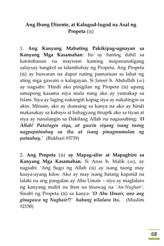 68
Ang Ibang Disente, at Kalugud-lugod na Asal ng
Propeta ()
1. Ang Kanyang Mabuting Pakikipag-ugnayan sa
Kanyang Mga Kasamahan: Ito ay bantog dahil sa
katotohanan na mayroon kaming mapananaligang
salaysay tungkol sa talambuhay ng Propeta. Ang Propeta
() ay huwaran na dapat nating pamarisan sa lahat ng
ating mga gawain o kalagayan. Si Jareer b. Abdullah ()
ay nagsabi: 'Hindi ako pinigilan ng Propeta () upang
umupong kasama niya mula nang ako ay yumakap sa
Islam. Siya ay laging nakangiti kapag siya ay nakatingin sa
akin. Minsan, ako ay dumaing sa kanya na ako ay hindi
makasakay sa kabayo at bahagyang tinapik ako sa tiyan at
siya ay nanalangin sa Dakilang Allah na nagsasabing: 'O
Allah! Patatagin siya, at gawin siyang isang taong
nagpapatnubay sa iba at isang pinagmumulan ng
patnubay.' (Bukhari #5739)
2. Ang Propeta () ay Mapag-aliw at Mapagbiro sa
Kanyang Mga Kasamahan. Si Anas b. Malik (), ay
nagsabi: ‘Ang Sugo ng Allah () ay isang taong may
kaaya-ayang kilos. Ako ay may isang batang kapatid na
lalaki na ang pangalan ay Abu Umair – siya ay maglalaro
ng kanyang maliit na ibon na tinawag na 'An-Nughair'.
Sinabi ng Propeta () sa kanya: 'O Abu Umair, ano ang
ginagawa ng Nughair?!' habang nilalaro ito. (Muslim
#2150)
 