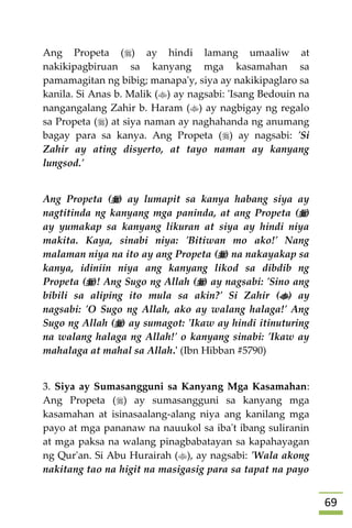69
Ang Propeta () ay hindi lamang umaaliw at
nakikipagbiruan sa kanyang mga kasamahan sa
pamamagitan ng bibig; manapa'y, siya ay nakikipaglaro sa
kanila. Si Anas b. Malik () ay nagsabi: 'Isang Bedouin na
nangangalang Zahir b. Haram () ay nagbigay ng regalo
sa Propeta () at siya naman ay naghahanda ng anumang
bagay para sa kanya. Ang Propeta () ay nagsabi: 'Si
Zahir ay ating disyerto, at tayo naman ay kanyang
lungsod.'
Ang Propeta () ay lumapit sa kanya habang siya ay
nagtitinda ng kanyang mga paninda, at ang Propeta ()
ay yumakap sa kanyang likuran at siya ay hindi niya
makita. Kaya, sinabi niya: 'Bitiwan mo ako!' Nang
malaman niya na ito ay ang Propeta () na nakayakap sa
kanya, idiniin niya ang kanyang likod sa dibdib ng
Propeta ()! Ang Sugo ng Allah () ay nagsabi: 'Sino ang
bibili sa aliping ito mula sa akin?' Si Zahir () ay
nagsabi: 'O Sugo ng Allah, ako ay walang halaga!' Ang
Sugo ng Allah () ay sumagot: 'Ikaw ay hindi itinuturing
na walang halaga ng Allah!' o kanyang sinabi: 'Ikaw ay
mahalaga at mahal sa Allah.' (Ibn Hibban #5790)
3. Siya ay Sumasangguni sa Kanyang Mga Kasamahan:
Ang Propeta () ay sumasangguni sa kanyang mga
kasamahan at isinasaalang-alang niya ang kanilang mga
payo at mga pananaw na nauukol sa iba't ibang suliranin
at mga paksa na walang pinagbabatayan sa kapahayagan
ng Qur'an. Si Abu Hurairah (), ay nagsabi: 'Wala akong
nakitang tao na higit na masigasig para sa tapat na payo
 