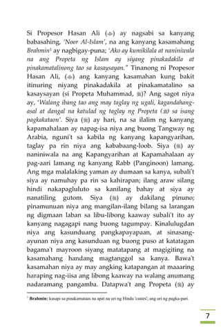 7
Si Propesor Hasan Ali () ay nagsabi sa kanyang
babasahing, ‘Noor Al-Islam’, na ang kanyang kasamahang
Brahmin1 ay nagbigay-puna; ‘Ako ay kumikilala at naniniwala
na ang Propeta ng Islam ay siyang pinakadakila at
pinakamatalinong tao sa kasaysayan." Tinanong ni Propesor
Hasan Ali, () ang kanyang kasamahan kung bakit
itinuring niyang pinakadakila at pinakamatalino sa
kasaysayan (si Propeta Muhammad, )? Ang sagot niya
ay, ‘Walang ibang tao ang may taglay ng ugali, kagandahang-
asal at dangal na katulad ng taglay ng Propeta () sa isang
pagkakataon’. Siya () ay hari, na sa ilalim ng kanyang
kapamahalaan ay napag-isa niya ang buong Tangway ng
Arabia, nguni't sa kabila ng kanyang kapangyarihan,
taglay pa rin niya ang kababaang-loob. Siya () ay
naniniwala na ang Kapangyarihan at Kapamahalaan ay
pag-aari lamang ng kanyang Rabb (Panginoon) lamang.
Ang mga malalaking yaman ay dumaan sa kanya, subali't
siya ay namuhay pa rin sa kahirapan; ilang araw silang
hindi nakapagluluto sa kanilang bahay at siya ay
nanatiling gutom. Siya () ay dakilang pinuno;
pinamunuan niya ang mangilan-ilang bilang sa larangan
ng digmaan laban sa libu-libong kaaway subali't ito ay
kanyang nagagapi nang buong tagumpay. Kinalulugdan
niya ang kasunduang pangkapayapaan, at sinasang-
ayunan niya ang kasunduan ng buong puso at katatagan
bagama't mayroon siyang matatapang at magigiting na
kasamahang handang magtanggol sa kanya. Bawa't
kasamahan niya ay may angking katapangan at maaaring
haraping nag-iisa ang libong kaaway na walang anumang
nadaramang pangamba. Datapwa't ang Propeta () ay
1
Brahmin: kasapi sa pinakamataas na apat na uri ng Hindu 'castes'; ang uri ng pagka-pari.
 