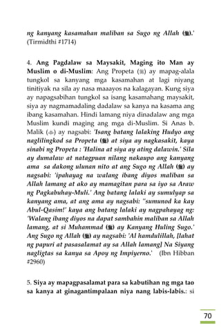 71
ng kanyang kasamahan maliban sa Sugo ng Allah ().'
(Tirmidthi #1714)
4. Ang Pagdalaw sa Maysakit, Maging ito Man ay
Muslim o di-Muslim: Ang Propeta () ay mapag-alala
tungkol sa kanyang mga kasamahan at lagi niyang
tinitiyak na sila ay nasa maaayos na kalagayan. Kung siya
ay napagsabihan tungkol sa isang kasamahang maysakit,
siya ay nagmamadaling dadalaw sa kanya na kasama ang
ibang kasamahan. Hindi lamang niya dinadalaw ang mga
Muslim kundi maging ang mga di-Muslim. Si Anas b.
Malik () ay nagsabi: 'Isang batang lalaking Hudyo ang
naglilingkod sa Propeta () at siya ay nagkasakit, kaya
sinabi ng Propeta : 'Halina at siya ay ating dalawin.' Sila
ay dumalaw at natagpuan nilang nakaupo ang kanyang
ama sa dakong ulunan nito at ang Sugo ng Allah () ay
nagsabi: 'ipahayag na walang ibang diyos maliban sa
Allah lamang at ako ay mamagitan para sa iyo sa Araw
ng Pagkabuhay-Muli.' Ang batang lalaki ay sumulyap sa
kanyang ama, at ang ama ay nagsabi: "sumunod ka kay
Abul-Qasim!' kaya ang batang lalaki ay nagpahayag ng:
'Walang ibang diyos na dapat sambahin maliban sa Allah
lamang, at si Muhammad () ay Kanyang Huling Sugo.'
Ang Sugo ng Allah () ay nagsabi: 'Al hamdulillah, [lahat
ng papuri at pasasalamat ay sa Allah lamang] Na Siyang
nagligtas sa kanya sa Apoy ng Impiyerno.' (Ibn Hibban
#2960)
5. Siya ay mapagpasalamat para sa kabutihan ng mga tao
sa kanya at ginagantimpalaan niya nang labis-labis.: si
 