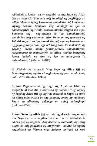 70
Abdullah b. Umar () ay nagsabi na ang Sugo ng Allah
() ay nagsabi: 'Sinuman ang humingi ng paglingap sa
Allah laban sa iyong kasamaan, samakatuwid, huwag mo
siyang saktan. Sinuman ang humingi sa iyo sa
pamamagitan ng Allah, samakatauwid, bigyan mo siya.
Sinuman ang nag-anyaya sa iyo, samakatuwid,
paunlakan ang paanyaya nito. Sinuman ang gumawa ng
kabutihan para sa iyo, samakatuwid, siya ay bayaran mo
ng gayong din paraan; nguni't kung hindi ka makakita ng
gayong, maari mong gantimpalaan, samakatuwid,
magsumamo (o manalangin sa Allah tuwina hanggang
iyong inakala na siya ay iyo ng nabayaran (o
natumbasan).' (Ahmed #6106)
Si A'ishah, ay nagsabi: ‘Ang Sugo ng Allah () ay
tumatanggap ng regalo, at nagbibigay ng gantimpala nang
dahil dito.' (Bukhari #2445)
6. Ang Pagmamahal ng Sugo ng Allah sa lahat ay
maganda at mabuti: Si Anas () ay nagsabi: 'Ang kamay
ng Sugo ng Allah () ay higit na malambot kaysa sa sutla
na aking nahawakan at ang kanyang amoy ay mabango
kaysa sa alinmang pabango na aking nalanghap.'
(Bukhari #3368)
7. Ang Sugo ng Allah () ay nalulugod na tulungan ang
iba. Siya ay namamagitan para sa iba: Si Abdullah b.
Abbas () ay nagsabi: 'Ang asawa ni Bareerah, ay isang
alipin na ang pangalan ay Mugheeth – nakita ko siyang
naglalakad sa likuran niya habang umiiyak sa mga
 