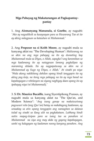 73

Mga Pahayag ng Makatarungan at Pagkapantay-
pantay
1. Ang Alemanyang Manunula, si Goethe, ay nagsabi:
'Ako ay nagsaliksik sa kasaysayan para sa Huwarang Tao at ito
ay aking natagpuan sa katauhan ni Muhammad.'
2. Ang Propesor na si Keith Moore, ay nagsabi mula sa
kanyang aklat na: "The Developing Human": Maliwanag na
sa akin na ang mga pahayag na ito ay dumating kay
Muhammad mula sa Diyos, o Allah, sapagka't ang karamihan sa
mga kaalamang ito ay natagpuan lamang pagkalipas ng
maraming dekada. Ito ay nagpapatunay sa akin na si
Muhammad ay Sugo ng Diyos, o Allah.' At sinabi pa niya:
'Wala akong nakikitang dahilan upang hindi tanggapin ito ng
aking pag-iisip, na itong mga pahayag na ito ay mga banal na
kapahayagan o rebelasyon na siyang nagbigay daan upang ito ay
ipahayag niya (ni Muhammad).'
3. Si Dr. Maurice Bucaille, isang Siyentipikong Pranses, ay
nagsabi mula sa kanyang aklat na "The Qur'an, and
Modern Science": ‘Ang isang ganap na makatuwirang
pagsusuri nito [ang Qur'an] batay sa makabagong kaalaman, ay
umaakay sa atin upang tanggapin ang namagitan sa dalawa
tulad ng sinabi sa ilang ulit na pagkakataon. Lubhang hindi
natin mapag-iisipan para sa isang tao sa panahon ni
Muhammad na siya ang may akda ng gayong kapahayagan,
sanhi ng kalagayan ng kaalaman noong kanyang panahon. Ang
 