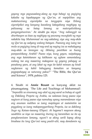 74
gayong mga pagsasaalang-alang ay mga bahagi ng pagiging
kakaiba ng kapahayagan ng Qur'an, at napipilitan ang
makatuwirang siyentipiko na tanggapin niya (bilang
siyentipiko) ang kanyang kawalang kakayahang magbigay ng
paliwanag na batay lamang sa materyalistikong
pangangatuwiran.’ At sinabi pa niya: “Ang nabanggit na
obserbasyon sa itaas ay nagbigay ng paunang mungkahi ng mga
nakakita kay Muhammad na nag-aakalang siya ang may-akda
ng Qur’an ay sadyang walang batayan. Paanong ang isang tao
mula sa pagiging isang di-nag-aral ay naging isa sa mahalagang
may-akda sa larangan ng likhaing panitikan sa buong
pampanitikang Arabik? Paano niya, kung gayon, naipahayag
ang mga katotohanan ng kalikasan ng agham samantalang
walang tao ang maaaring makagawa ng gayong pahayag sa
panahong yaon, at ang lahat ng mga ito kahit minsan ay hindi
nagkaroon ng kahit bahagyang kamalian sa kanyang
pagpapahayag sa naturang paksa?” “The Bible, the Qur’an
and Science”, 1978, pahina 125.
4. Sinabi ni Annie Besant sa kanyang aklat na
pinamagatang 'The Life and Teachings of Mohammad':
“Imposible sa sinumang nag-ukol ng pag-aaral sa buhay at ugali
ng Dakilang Propeta ng Arabia, na nalaman kung paano siya
nagturo at kung paano siya namuhay upang maramdaman niya
ang anuman maliban sa isang mapitagan at mataimtim na
paggalang sa isang makapangyarihang Propeta, isa sa dakilang
Sugo ng Kataas-taasang (Diyos). At bagama’t mayroon akong
sasabihin sa inyo na maaaring ituring ng karamihan na ito ay
pangkaraniwan lamang, nguni’t sa aking sarili kapag aking
binabasa ito (ang Qur’an) nang paulit-ulit, may damdamin ng
 