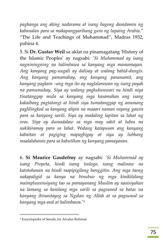 75
paghanga ang aking nadarama at isang bagong damdamin ng
kabanalan para sa makapangyarihang guro ng lupaing Arabia.”
“The Life and Teachings of Muhammad”, Madras 1932,
pahina 4.
5. Si Dr. Gustav Weil sa aklat na pinamagatang 'History of
the Islamic Peoples' ay nagsabi: 'Si Muhammad ay isang
nagniningning na halimbawa sa kanyang mga mamamayan.
Ang kanyang pag-uugali ay dalisay at walang bahid-dungis.
Ang kanyang pamamahay, ang kanyang pananamit, ang
kanyang pagkain –ang mga ito ay naglalarawan ng isang payak
na pamumuhay. Siya ay walang pagkukunwari na hindi niya
tinatanggap mula sa kanyang mga kasamahan ang isang
kakaibang pagtatangi at hindi siya tumatanggap ng anumang
paglilingkod sa kanyang alipin na maaari naman niyang gawin
para sa kanyang sarili. Siya ay madaling lapitan sa lahat ng
oras. Siya ay dumadalaw sa mga may sakit at lubos na
nakikiramay para sa lahat. Walang katapusan ang kanyang
kabaitan at pagiging mapagbigay at siya ay lubhang
maalalahanin para sa kabutihan ng kanyang pamayanan.
6. Si Maurice Gaudefroy ay nagsabi: 'Si Muhammad ay
isang Propeta, hindi isang teologo, isang malinaw na
katotohanan na hindi mapipigilang banggitin. Ang mga taong
nakapaligid sa kanya na binubuo ng mga kinikilalang
maimpluwensiyang tao sa pamayanang Muslim ay nasisiyahan
na lamang sa kanilang mga sarili sa pagsunod sa batas na
kanyang ibinantayog sa Ngalan ng Allah at sa pagsunod sa
kanyang mga aral at halimbawa.'9
9 Encyclopedia of Seerah, for Afzalur-Rahman
 