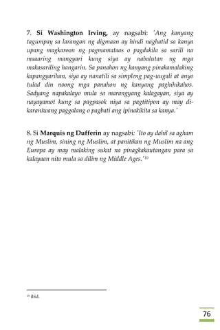 76
7. Si Washington Irving, ay nagsabi: 'Ang kanyang
tagumpay sa larangan ng digmaan ay hindi naghatid sa kanya
upang magkaroon ng pagmamataas o pagdakila sa sarili na
maaaring mangyari kung siya ay nabalutan ng mga
makasariling hangarin. Sa panahon ng kanyang pinakamalaking
kapangyarihan, siya ay nanatili sa simpleng pag-uugali at anyo
tulad din noong mga panahon ng kanyang paghihikahos.
Sadyang napakalayo mula sa marangyang kalagayan, siya ay
nayayamot kung sa pagpasok niya sa pagtitipon ay may di-
karaniwang paggalang o pagbati ang ipinakikita sa kanya.'
8. Si Marquis ng Dufferin ay nagsabi: 'Ito ay dahil sa agham
ng Muslim, sining ng Muslim, at panitikan ng Muslim na ang
Europa ay may malaking sukat na pinagkakautangan para sa
kalayaan nito mula sa dilim ng Middle Ages.'10

10 ibid.
 