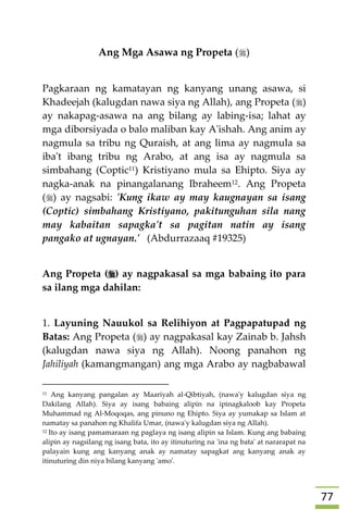 77
Ang Mga Asawa ng Propeta ()
Pagkaraan ng kamatayan ng kanyang unang asawa, si
Khadeejah (kalugdan nawa siya ng Allah), ang Propeta ()
ay nakapag-asawa na ang bilang ay labing-isa; lahat ay
mga diborsiyada o balo maliban kay A'ishah. Ang anim ay
nagmula sa tribu ng Quraish, at ang lima ay nagmula sa
iba't ibang tribu ng Arabo, at ang isa ay nagmula sa
simbahang (Coptic11) Kristiyano mula sa Ehipto. Siya ay
nagka-anak na pinangalanang Ibraheem12. Ang Propeta
() ay nagsabi: 'Kung ikaw ay may kaugnayan sa isang
(Coptic) simbahang Kristiyano, pakitunguhan sila nang
may kabaitan sapagka't sa pagitan natin ay isang
pangako at ugnayan.' (Abdurrazaaq #19325)
Ang Propeta () ay nagpakasal sa mga babaing ito para
sa ilang mga dahilan:
1. Layuning Nauukol sa Relihiyon at Pagpapatupad ng
Batas: Ang Propeta () ay nagpakasal kay Zainab b. Jahsh
(kalugdan nawa siya ng Allah). Noong panahon ng
Jahiliyah (kamangmangan) ang mga Arabo ay nagbabawal
11 Ang kanyang pangalan ay Maariyah al-Qibtiyah, (nawa'y kalugdan siya ng
Dakilang Allah). Siya ay isang babaing alipin na ipinagkaloob kay Propeta
Muhammad ng Al-Moqoqas, ang pinuno ng Ehipto. Siya ay yumakap sa Islam at
namatay sa panahon ng Khalifa Umar, (nawa'y kalugdan siya ng Allah).
12 Ito ay isang pamamaraan ng paglaya ng isang alipin sa Islam. Kung ang babaing
alipin ay nagsilang ng isang bata, ito ay itinuturing na 'ina ng bata' at nararapat na
palayain kung ang kanyang anak ay namatay sapagkat ang kanyang anak ay
itinuturing din niya bilang kanyang 'amo'.
 