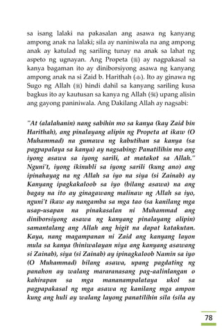 78
sa isang lalaki na pakasalan ang asawa ng kanyang
ampong anak na lalaki; sila ay naniniwala na ang ampong
anak ay katulad ng sariling tunay na anak sa lahat ng
aspeto ng ugnayan. Ang Propeta () ay nagpakasal sa
kanya bagaman ito ay diniborsiyong asawa ng kanyang
ampong anak na si Zaid b. Harithah (). Ito ay ginawa ng
Sugo ng Allah () hindi dahil sa kanyang sariling kusa
bagkus ito ay kautusan sa kanya ng Allah () upang alisin
ang gayong paniniwala. Ang Dakilang Allah ay nagsabi:
"At (alalahanin) nang sabihin mo sa kanya (kay Zaid bin
Harithah), ang pinalayang alipin ng Propeta at ikaw (O
Muhammad) na gumawa ng kabutihan sa kanya (sa
pagpapalaya sa kanya) ay nagsabing: Panatilihin mo ang
iyong asawa sa iyong sarili, at matakot sa Allah."
Nguni't, iyong ikinubli sa iyong sarili (kung ano) ang
ipinahayag na ng Allah sa iyo na siya (si Zainab) ay
Kanyang ipagkakaloob sa iyo (bilang asawa) na ang
bagay na ito ay ginagawang malinaw ng Allah sa iyo,
nguni't ikaw ay nangamba sa mga tao (sa kanilang mga
usap-usapan na pinakasalan ni Muhammad ang
diniborsiyong asawa ng kanyang pinalayang alipin)
samantalang ang Allah ang higit na dapat katakutan.
Kaya, nang magampanan ni Zaid ang kanyang layon
mula sa kanya (hiniwalayan niya ang kanyang asawang
si Zainab), siya (si Zainab) ay ipinagkaloob Namin sa iyo
(O Muhammad) bilang asawa, upang pagdating ng
panahon ay walang mararanasang pag-aalinlangan o
kahirapan sa mga mananampalataya ukol sa
pagpapakasal ng mga asawa ng kanilang mga ampon
kung ang huli ay walang layong panatilihin sila (sila ay
 