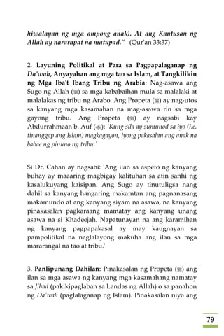 79
hiwalayan ng mga ampong anak). At ang Kautusan ng
Allah ay nararapat na matupad." (Qur'an 33:37)
2. Layuning Politikal at Para sa Pagpapalaganap ng
Da'wah, Anyayahan ang mga tao sa Islam, at Tangkilikin
ng Mga Iba't Ibang Tribu ng Arabia: Nag-asawa ang
Sugo ng Allah () sa mga kababaihan mula sa malalaki at
malalakas ng tribu ng Arabo. Ang Propeta () ay nag-utos
sa kanyang mga kasamahan na mag-asawa rin sa mga
gayong tribu. Ang Propeta () ay nagsabi kay
Abdurrahmaan b. Auf (): 'Kung sila ay sumunod sa iyo (i.e.
tinanggap ang Islam) magkagayon, iyong pakasalan ang anak na
babae ng pinuno ng tribu.'
Si Dr. Cahan ay nagsabi: 'Ang ilan sa aspeto ng kanyang
buhay ay maaaring magbigay kalituhan sa atin sanhi ng
kasalukuyang kaisipan. Ang Sugo ay tinutuligsa nang
dahil sa kanyang hangaring makamtan ang pagnanasang
makamundo at ang kanyang siyam na asawa, na kanyang
pinakasalan pagkaraang mamatay ang kanyang unang
asawa na si Khadeejah. Napatunayan na ang karamihan
ng kanyang pagpapakasal ay may kaugnayan sa
pampolitikal na naglalayong makuha ang ilan sa mga
mararangal na tao at tribu.'
3. Panlipunang Dahilan: Pinakasalan ng Propeta () ang
ilan sa mga asawa ng kanyang mga kasamahang namatay
sa Jihad (pakikipaglaban sa Landas ng Allah) o sa panahon
ng Da'wah (paglalaganap ng Islam). Pinakasalan niya ang
 