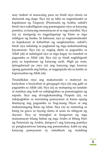 8
may mabuti at maawaing puso na hindi niya ninais na
dumanak ang dugo. Siya () ay labis na nagmalasakit sa
kapakanan ng Tangway (Peninsula) ng Arabia, subali't
hindi niya nakaliligtaan ang pananagutan niya sa kanyang
pamilya, sa kanyang mamamayan at sa mga maralita. Siya
() ay masigasig na nagpalaganap ng Islam sa mga
naliligaw ng landas. Sa kabuuan, siya ay nagmamalasakit
sa kapakanan at kabutihan ng sangkatauhan, subali't,
hindi siya nalulong sa pagkamal ng mga makamundong
kayamanan. Siya () ay naging abala sa pagsamba sa
Allah () at nalulugod siya sa mga bagay na nauukol sa
pagsamba sa Allah (). Siya () ay hindi naghihiganti
para sa kapakanan ng kanyang sarili. Higit pa roon,
ipinagdarasal pa niya () ang kanyang mga kaaway
upang gumanda ang buhay, at nagpapaala-ala sa kanila sa
kaparusahan ng Allah ().
Tinatalikdan niya ang makamundo o materyal na
kasiyahan o kasayahan at ginugugol niya () ang gabi sa
pagsamba sa Allah (). Siya () ay matapang na sundalo
at malakas ang loob na nakipaglaban sa pamamagitan ng
espada. Siya ang di-nagkakamaling Propeta (), na
nakipaglaban sa maraming pamayanan at bansa upang
ibantayog ang pagsamba sa Nag-iisang Diyos at ang
makatarungang Batas ng Islam. Siya () ay natutulog sa
banig na gawa sa tuyong damo at unan na nilagyan ng
dayami. Siya ay tinanghal at tinagurian ng mga
mamamayan bilang Sultan ng mga Arabo at bilang Hari
ng Peninsula ng Arabia, datapwa’t ang kanyang pamilya
ay pangkaraniwan lamang ang pamumuhay, kahit na ang
kanyang pamayanan ay nakalikom ng malaking
 