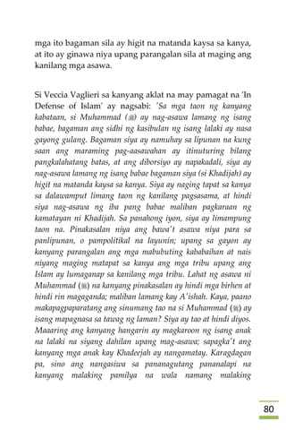81
mga ito bagaman sila ay higit na matanda kaysa sa kanya,
at ito ay ginawa niya upang parangalan sila at maging ang
kanilang mga asawa.
Si Veccia Vaglieri sa kanyang aklat na may pamagat na 'In
Defense of Islam' ay nagsabi: 'Sa mga taon ng kanyang
kabataan, si Muhammad () ay nag-asawa lamang ng isang
babae, bagaman ang sidhi ng kasibulan ng isang lalaki ay nasa
gayong gulang. Bagaman siya ay namuhay sa lipunan na kung
saan ang maraming pag-aasawahan ay itinuturing bilang
pangkalahatang batas, at ang diborsiyo ay napakadali, siya ay
nag-asawa lamang ng isang babae bagaman siya (si Khadijah) ay
higit na matanda kaysa sa kanya. Siya ay naging tapat sa kanya
sa dalawamput limang taon ng kanilang pagsasama, at hindi
siya nag-asawa ng iba pang babae maliban pagkaraan ng
kamatayan ni Khadijah. Sa panahong iyon, siya ay limampung
taon na. Pinakasalan niya ang bawa't asawa niya para sa
panlipunan, o pampolitikal na layunin; upang sa gayon ay
kanyang parangalan ang mga mabubuting kababaihan at nais
niyang maging matapat sa kanya ang mga tribu upang ang
Islam ay lumaganap sa kanilang mga tribu. Lahat ng asawa ni
Muhammad () na kanyang pinakasalan ay hindi mga birhen at
hindi rin magaganda; maliban lamang kay A'ishah. Kaya, paano
makapagpaparatang ang sinumang tao na si Muhammad () ay
isang mapagnasa sa tawag ng laman? Siya ay tao at hindi diyos.
Maaaring ang kanyang hangarin ay magkaroon ng isang anak
na lalaki na siyang dahilan upang mag-asawa; sapagka't ang
kanyang mga anak kay Khadeejah ay nangamatay. Karagdagan
pa, sino ang nangasiwa sa pananagutang pananalapi na
kanyang malaking pamilya na wala namang malaking
 