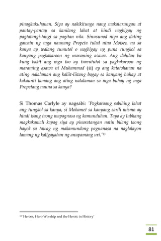 80
pinagkukuhanan. Siya ay nakikitungo nang makatarungan at
pantay-pantay sa kanilang lahat at hindi nagbigay ng
pagtatangi-tangi sa pagitan nila. Sinusunod niya ang dating
gawain ng mga naunang Propeta tulad nina Moises, na sa
kanya ay walang tumutol o nagbigay ng puna tungkol sa
kanyang pagkakaroon ng maraming asawa. Ang dahilan ba
kung bakit ang mga tao ay tumututol sa pagkakaroon ng
maraming asawa ni Muhammad () ay ang katotohanan na
ating nalalaman ang kaliit-liitang bagay sa kanyang buhay at
kakaunti lamang ang ating nalalaman sa mga buhay ng mga
Propetang nauna sa kanya?
Si Thomas Carlyle ay nagsabi: 'Pagkaraang sabihing lahat
ang tungkol sa kanya, si Mohamet sa kanyang sarili mismo ay
hindi isang taong mapagnasa ng kamunduhan. Tayo ay lubhang
magkakamali kapag siya ay pinaratangan natin bilang taong
hayok sa tawag ng makamundong pagnanasa na naglalayon
lamang ng kaligayahan ng anupamang uri.'13


13 'Heroes, Hero-Worship and the Heroic in History'
 